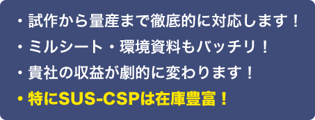 ・試作から量産まで徹底的に対応します！
	・ミルシート・環境資料もバッチリ！
	・貴社の収益が劇的に変わります！
	・特にSUS-CSPは在庫豊富！